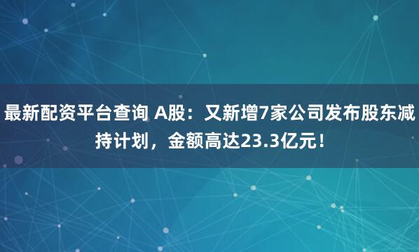 最新配资平台查询 A股：又新增7家公司发布股东减持计划，金额高达23.3亿元！