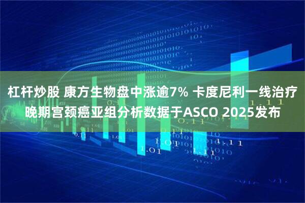 杠杆炒股 康方生物盘中涨逾7% 卡度尼利一线治疗晚期宫颈癌亚组分析数据于ASCO 2025发布