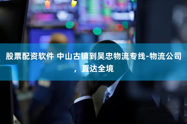 股票配资软件 中山古镇到吴忠物流专线-物流公司，直达全境