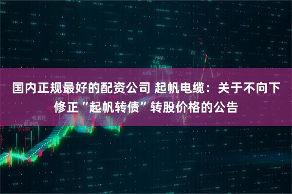 国内正规最好的配资公司 起帆电缆：关于不向下修正“起帆转债”转股价格的公告