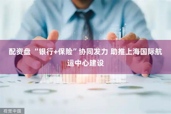 配资盘 “银行+保险”协同发力 助推上海国际航运中心建设