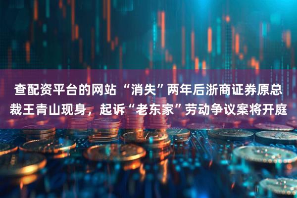 查配资平台的网站 “消失”两年后浙商证券原总裁王青山现身，起诉“老东家”劳动争议案将开庭