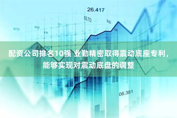 配资公司排名10强 业勤精密取得震动底座专利，能够实现对震动底盘的调整