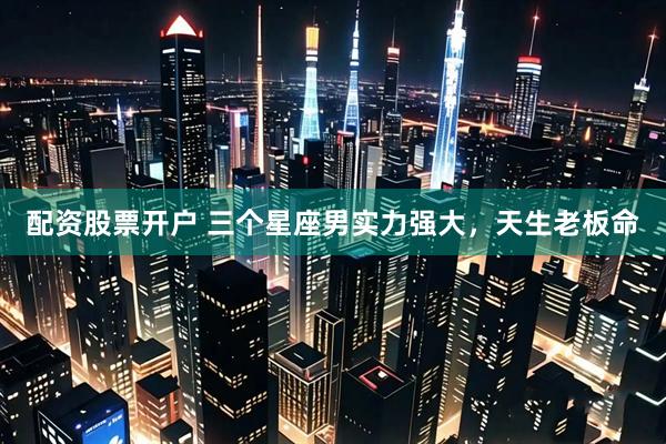 配资股票开户 三个星座男实力强大，天生老板命