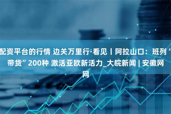 配资平台的行情 边关万里行·看见丨阿拉山口：班列“带货”200种 激活亚欧新活力_大皖新闻 | 安徽网