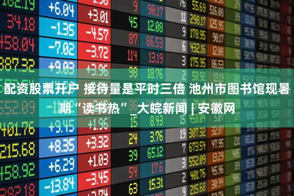 配资股票开户 接待量是平时三倍 池州市图书馆现暑期“读书热”_大皖新闻 | 安徽网