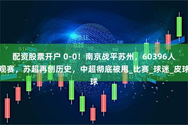 配资股票开户 0-0！南京战平苏州，60396人观赛，苏超再创历史，中超彻底被甩_比赛_球迷_皮球