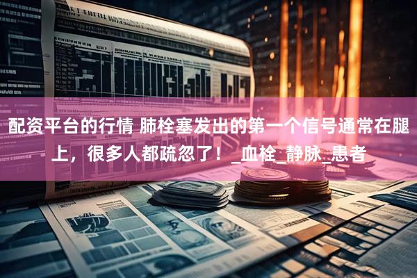 配资平台的行情 肺栓塞发出的第一个信号通常在腿上，很多人都疏忽了！_血栓_静脉_患者