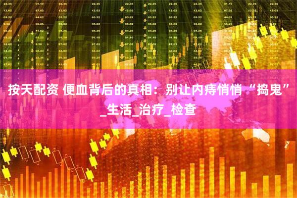 按天配资 便血背后的真相：别让内痔悄悄 “捣鬼”_生活_治疗_检查