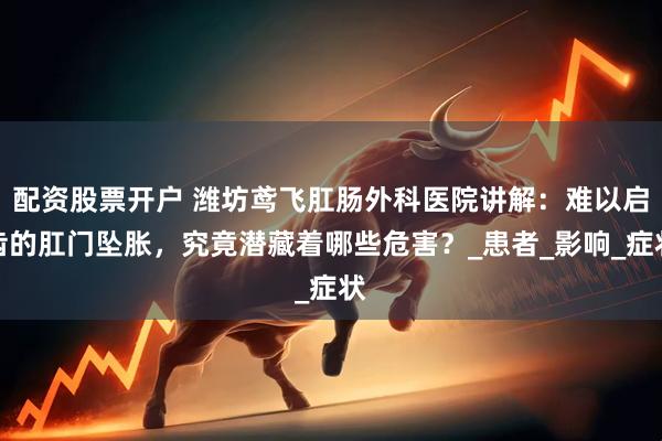 配资股票开户 潍坊鸢飞肛肠外科医院讲解：难以启齿的肛门坠胀，究竟潜藏着哪些危害？_患者_影响_症状