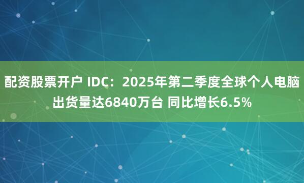 配资股票开户 IDC：2025年第二季度全球个人电脑出货量达6840万台 同比增长6.5%