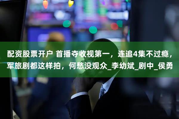 配资股票开户 首播夺收视第一，连追4集不过瘾，军旅剧都这样拍，何愁没观众_李幼斌_剧中_侯勇