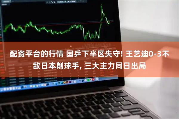 配资平台的行情 国乒下半区失守! 王艺迪0-3不敌日本削球手, 三大主力同日出局
