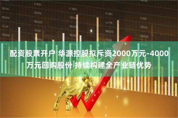 配资股票开户 华源控股拟斥资2000万元-4000万元回购股份 持续构建全产业链优势