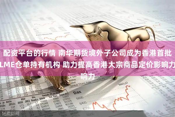 配资平台的行情 南华期货境外子公司成为香港首批LME仓单持有机构 助力提高香港大宗商品定价影响力
