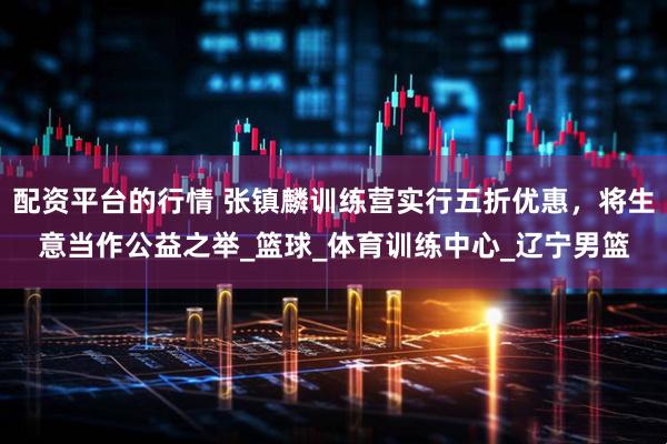 配资平台的行情 张镇麟训练营实行五折优惠，将生意当作公益之举_篮球_体育训练中心_辽宁男篮