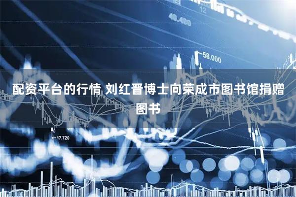 配资平台的行情 刘红晋博士向荣成市图书馆捐赠图书