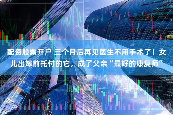 配资股票开户 三个月后再见医生不用手术了！女儿出嫁前托付的它，成了父亲“最好的康复师”