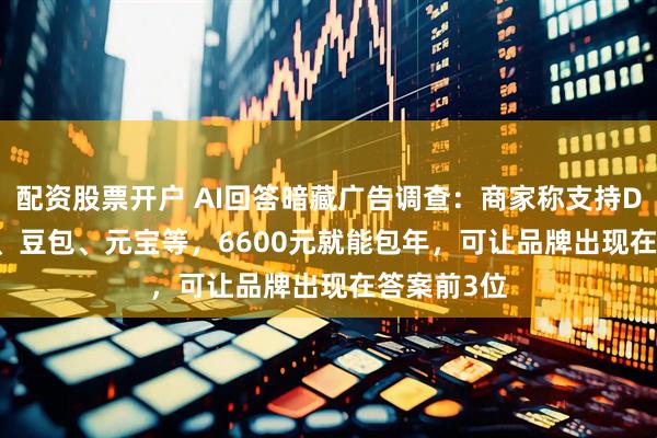配资股票开户 AI回答暗藏广告调查：商家称支持DeepSeek、豆包、元宝等，6600元就能包年，可让品牌出现在答案前3位