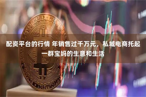 配资平台的行情 年销售过千万元,私域电商托起一群宝妈的生意和生活