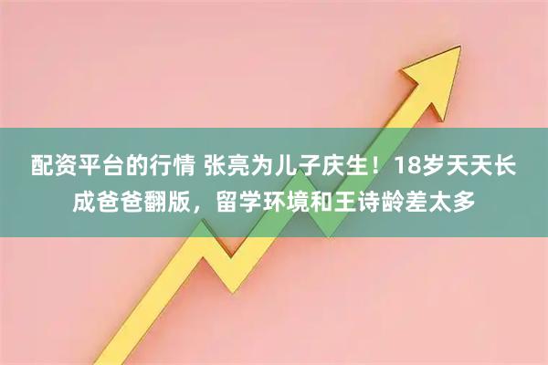 配资平台的行情 张亮为儿子庆生!18岁天天长成爸爸翻版,留学环境和王诗龄差太多