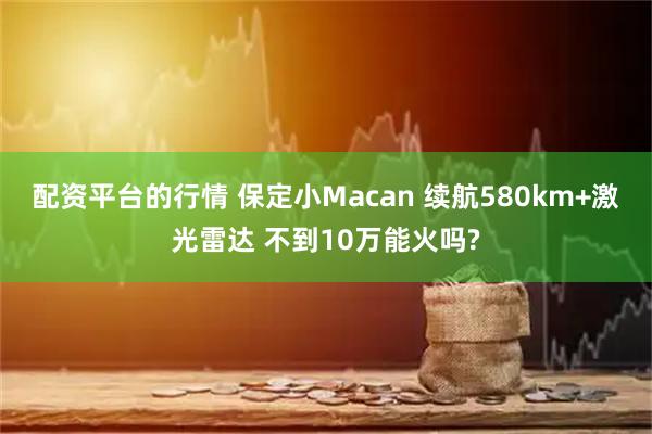 配资平台的行情 保定小Macan 续航580km+激光雷达 不到10万能火吗?