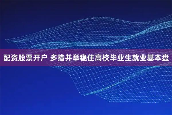 配资股票开户 多措并举稳住高校毕业生就业基本盘