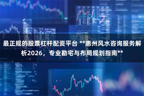 最正规的股票杠杆配资平台 **惠州风水咨询服务解析2026，专业勘宅与布局规划指南**