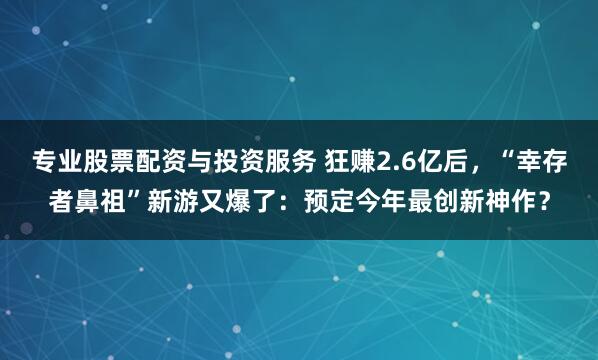 专业股票配资与投资服务 狂赚2.6亿后，“幸存者鼻祖”新游又爆了：预定今年最创新神作？