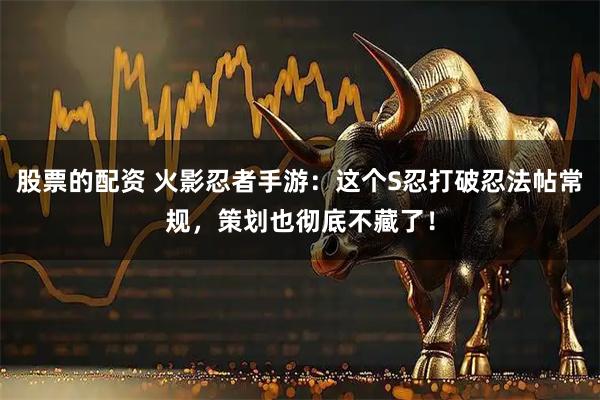 股票的配资 火影忍者手游：这个S忍打破忍法帖常规，策划也彻底不藏了！