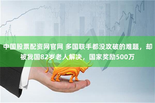 中国股票配资网官网 多国联手都没攻破的难题，却被我国82岁老人解决，国家奖励500万
