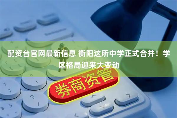 配资台官网最新信息 衡阳这所中学正式合并！学区格局迎来大变动